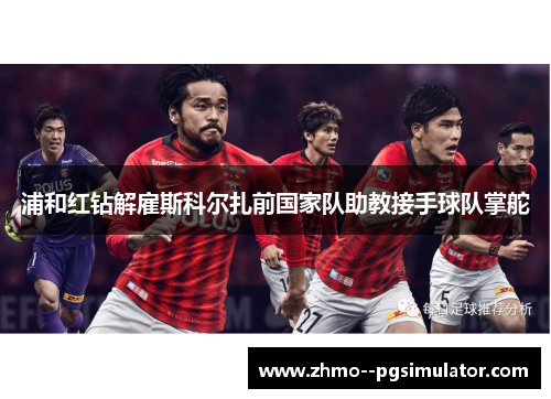 浦和红钻解雇斯科尔扎前国家队助教接手球队掌舵