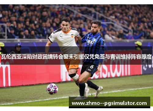 瓦伦西亚深陷财政困境转会窗未引援仅凭免签与青训维持阵容厚度