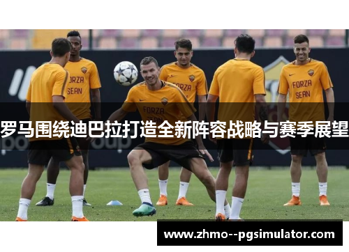 罗马围绕迪巴拉打造全新阵容战略与赛季展望